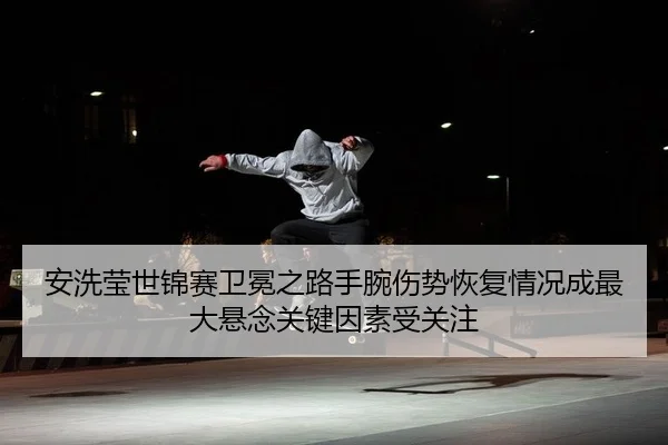 安洗莹世锦赛卫冕之路手腕伤势恢复情况成最大悬念关键因素受关注